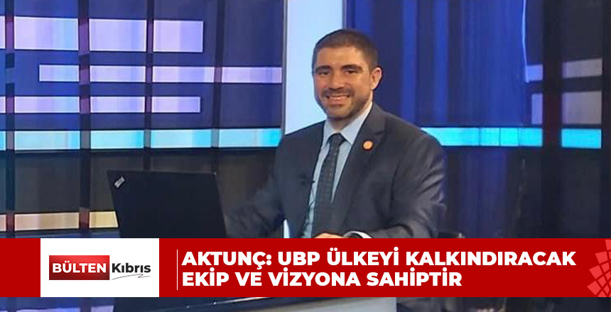 AKTUNÇ: UBP ÜLKEYİ KALKINDIRACAK EKİP VE VİZYONA SAHİPTİR