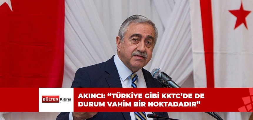 AKINCI: “TÜRKİYE GİBİ KKTC’DE DE DURUM VAHİM BİR NOKTADADIR”