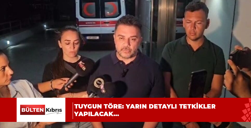 TUYGUN TÖRE: YARIN DETAYLI TETKİKLER YAPILACAK…