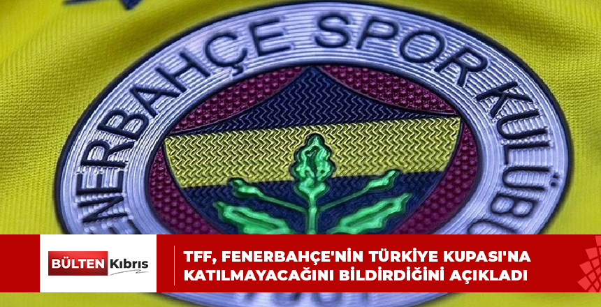 TFF, FENERBAHÇE’NİN TÜRKİYE KUPASI’NA KATILMAYACAĞINI BİLDİRDİĞİNİ AÇIKLADI