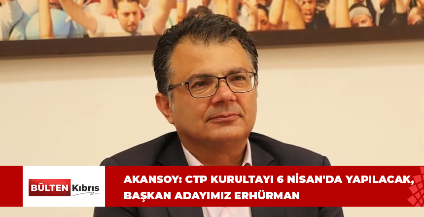 Asım Akansoy: CTP Kurultayı 6 Nisan’da yapılacak, başkan adayımız Erhürman