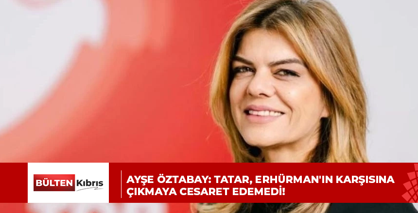 AYŞE ÖZTABAY: TATAR, ERHÜRMAN’IN KARŞISINA ÇIKMAYA CESARET EDEMEDİ!