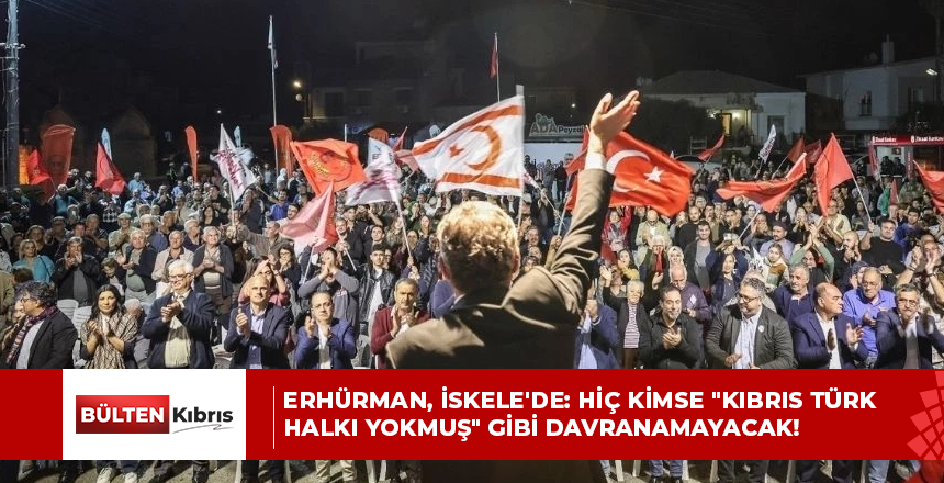 ERHÜRMAN, İSKELE’DE: HİÇ KİMSE “KIBRIS TÜRK HALKI YOKMUŞ” GİBİ DAVRANAMAYACAK!
