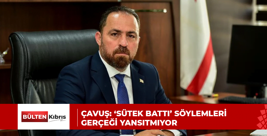 ÇAVUŞ: ‘SÜTEK BATTI’ SÖYLEMLERİ GERÇEĞİ YANSITMIYOR