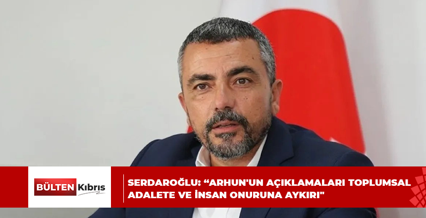 SERDAROĞLU: “ARHUN’UN AÇIKLAMALARI TOPLUMSAL ADALETE VE İNSAN ONURUNA AYKIRI”