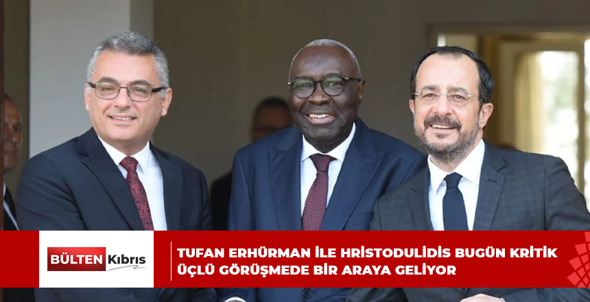 TUFAN ERHÜRMAN İLE HRİSTODULİDİS BUGÜN KRİTİK ÜÇLÜ GÖRÜŞMEDE BİR ARAYA GELİYOR