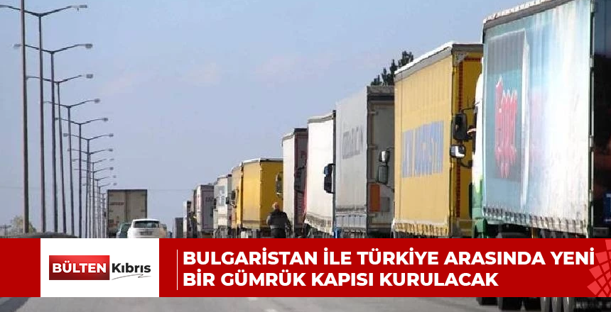 BULGARİSTAN İLE TÜRKİYE ARASINDA YENİ BİR GÜMRÜK KAPISI KURULACAK