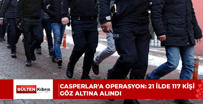 CASPERLAR’A OPERASYON: 21 İLDE 117 KİŞİ GÖZ ALTINA ALINDI