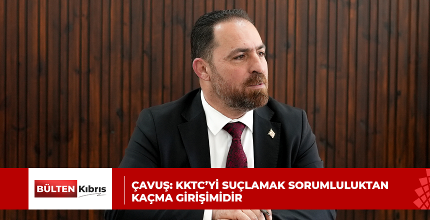 ÇAVUŞ:KKTC’Yİ SUÇLAMAK SORUMLULUKTAN KAÇMA GİRİŞİMİDİR