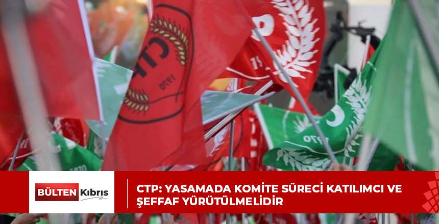 CTP: Yasamada Komite süreci katılımcı ve şeffaf yürütülmelidir