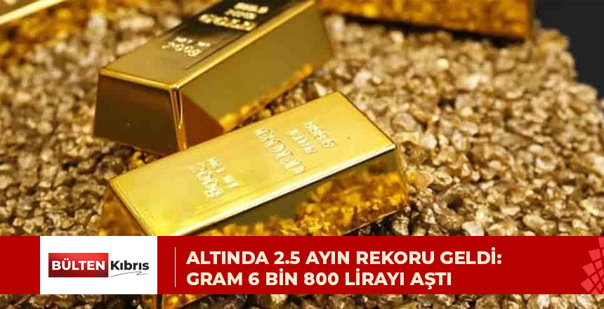 ALTINDA 2.5 AYIN REKORU GELDİ: GRAM 6 BİN 800 LİRAYI AŞTI