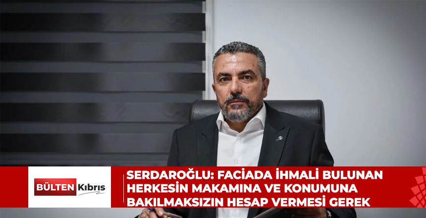 Serdaroğlu: Faciada ihmali bulunan herkesin makamına ve konumuna bakılmaksızın hesap vermesi gerek