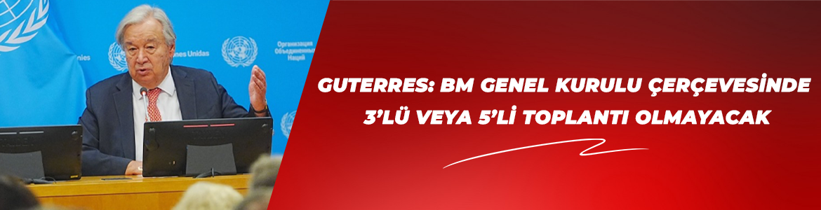 GUTERRES: BM GENEL KURULU ÇERÇEVESİNDE 3’LÜ VEYA 5’Lİ TOPLANTI OLMAYACAK