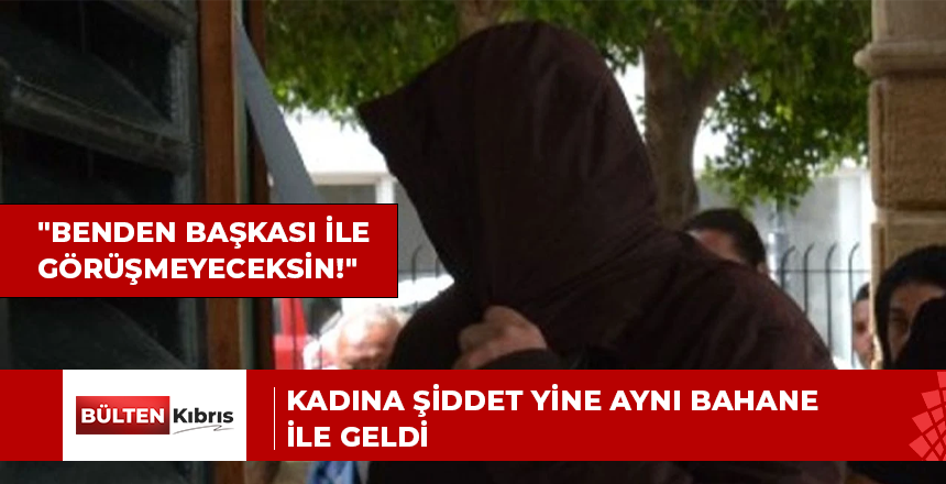 Kadına şiddet yine aynı bahane ile geldi: “Benden başkası ile görüşmeyeceksin”