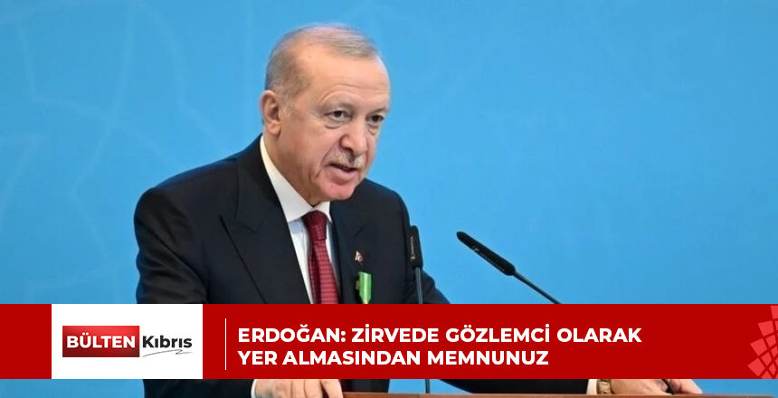 ERDOĞAN: ZİRVEDE GÖZLEMCİ OLARAK YER ALMASINDAN MEMNUNUZ